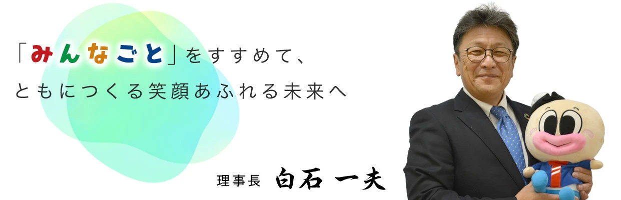 「みんなごと」をすすめて、ともにつくる笑顔あふれる未来へ　理事長　白石 一夫