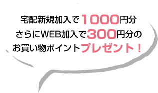 新規加入で1000円分さらにWEB加入で300円分のお買い物ポイントをプレゼント！