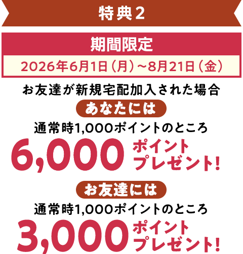 特典2 期間限定（2026年6月1日～8月21日）お友達が加入された場合、宅配で使えるポイントをあなたに6,000ポイント、お友達に3,000ポイントプレゼント!