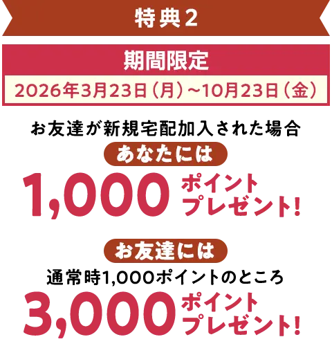 特典2 期間限定（2026年3月23日～10月23日）お友達が加入された場合、宅配で使えるポイントをあなたに2,000ポイント、お友達に3,000ポイントプレゼント!