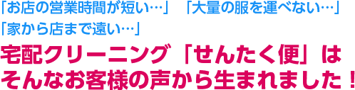 「お店の営業時間が短い…」「大量の服を運べない…」「家から店まで遠い…」宅配クリーニング「せんたく便」はそんなお客様の声から生まれました！